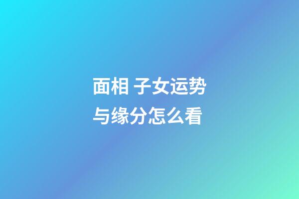面相 子女运势与缘分怎么看
